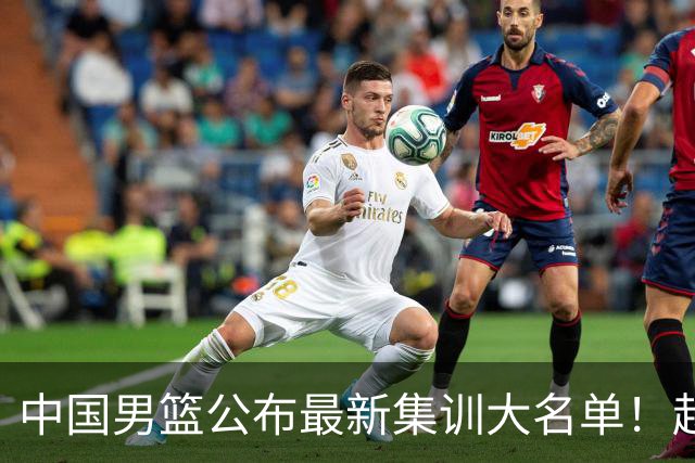 中国男篮公布最新集训大名单！赵睿周琦张镇麟落选，广东球队入选5人