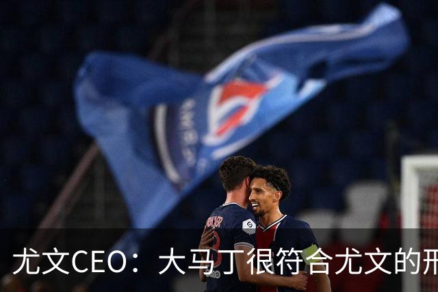 尤文CEO：大马丁很符合尤文的形象 弗拉霍维奇目前不在考虑范围内