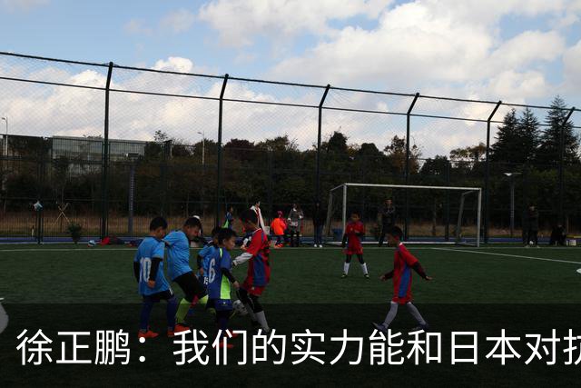 徐正鹏：我们的实力能和日本对抗，再给几分钟说不定扳平甚至赢了